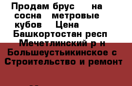 Продам брус 150 на 150 сосна 6 метровые, 20 кубов. › Цена ­ 6 000 - Башкортостан респ., Мечетлинский р-н, Большеустьикинское с. Строительство и ремонт » Материалы   . Башкортостан респ.,Мечетлинский р-н